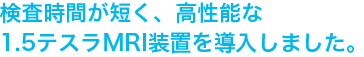 検査時間が短く、高性能な1.5テスラMRI装置を導入しました。