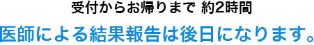 受付からお帰りまで 約2時間医師による結果報告は後日になります。