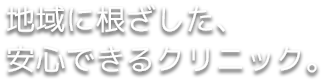 地域に根ざした、 安心できるクリニック。