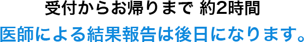 受付からお帰りまで 約2時間 医師による結果報告は後日になります。