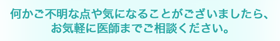 何かご不明な点や気になることがございましたら、お気軽に医師までご相談ください。