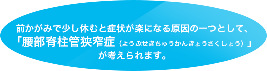 前かがみで少し休むと症状が楽になる原因の一つとして、「腰部脊柱管狭窄症（ようぶせきちゅうかんきょうさくしょう）」が考えられます。